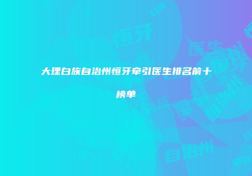 大理白族自治州恒牙牵引医生排名前十榜单