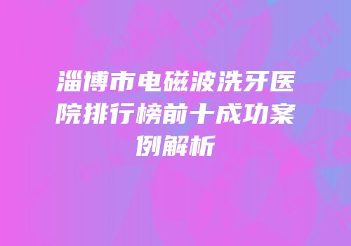 淄博市电磁波洗牙医院排行榜前十成功案例解析