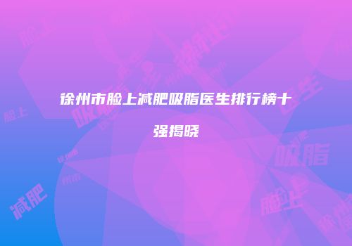 徐州市脸上减肥吸脂医生排行榜十强揭晓