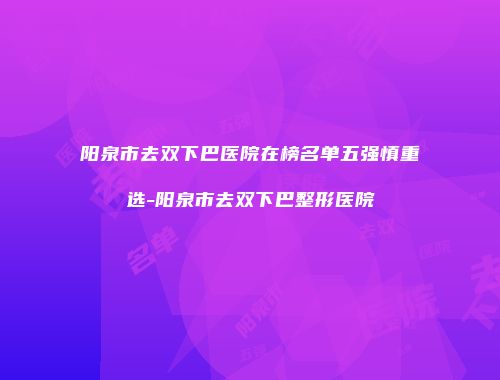 阳泉市去双下巴医院在榜名单五强慎重选-阳泉市去双下巴整形医院