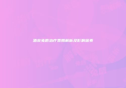 酒泉兔唇治疗费用解析及影响因素