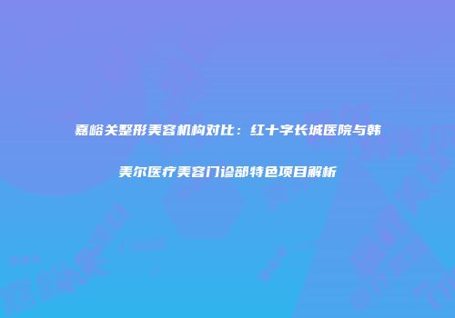 嘉峪关整形美容机构对比：红十字长城医院与韩美尔医疗美容门诊部特色项目解析