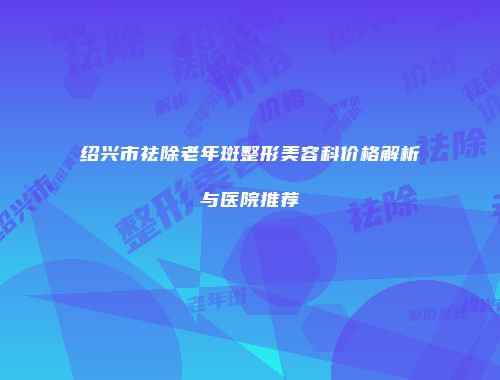 绍兴市祛除老年斑整形美容科价格解析与医院推荐