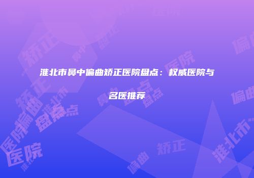 淮北市鼻中偏曲矫正医院盘点：权威医院与名医推荐