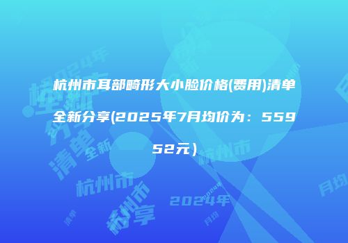 杭州市耳部畸形大小脸价格(费用)清单全新分享(2025年7月均价为：55952元）