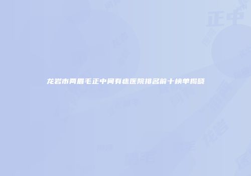 龙岩市两眉毛正中间有痣医院排名前十榜单揭晓