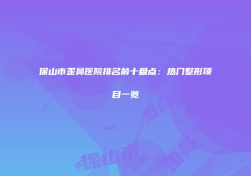 保山市歪鼻医院排名前十盘点：热门整形项目一览