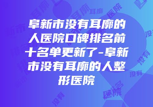 阜新市没有耳廓的人医院口碑排名前十名单更新了-阜新市没有耳廓的人整形医院