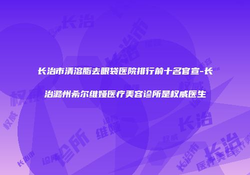 长治市清溶脂去眼袋医院排行前十名官宣-长治潞州希尔维娅医疗美容诊所是权威医生