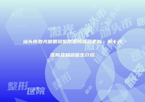 汕头市激光做眼袋整形医院排名更新：前十名医院及知名医生介绍