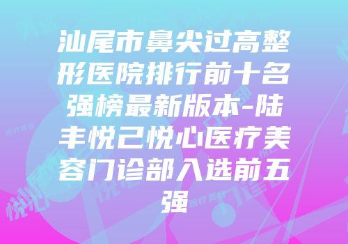 汕尾市鼻尖过高整形医院排行前十名强榜最新版本-陆丰悦己悦心医疗美容门诊部入选前五强