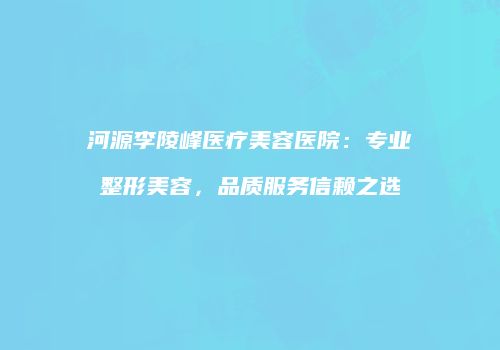 河源李陵峰医疗美容医院：专业整形美容，品质服务信赖之选