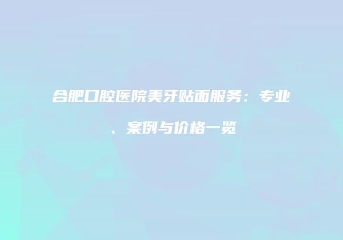 合肥口腔医院美牙贴面服务：专业、案例与价格一览