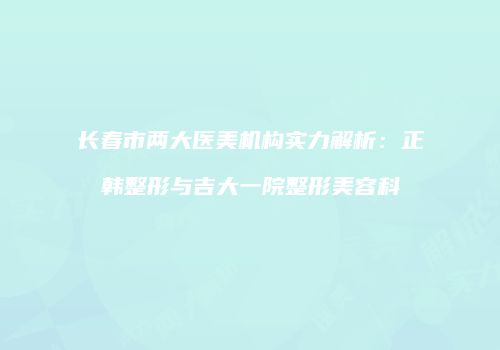 长春市两大医美机构实力解析：正韩整形与吉大一院整形美容科