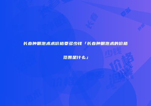 长春肿眼泡术术价格要多少钱「长春肿眼泡术的价格范围是什么」