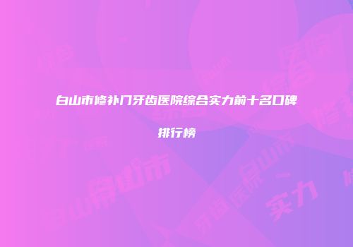 白山市修补门牙齿医院综合实力前十名口碑排行榜