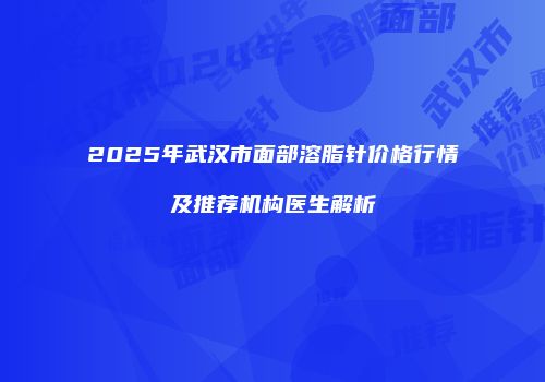 2025年武汉市面部溶脂针价格行情及推荐机构医生解析