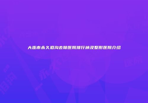 大连市永久泪沟去除医院排行榜及整形医院介绍
