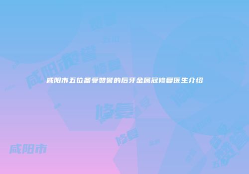 咸阳市五位备受赞誉的后牙金属冠修复医生介绍