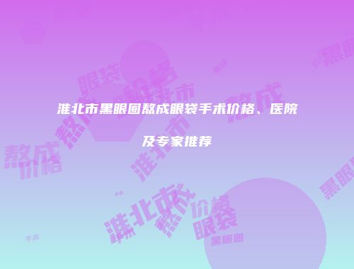 淮北市黑眼圈熬成眼袋手术价格、医院及专家推荐