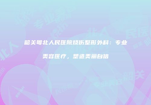 韶关粤北人民医院烧伤整形外科：专业美容医疗，塑造美丽自信