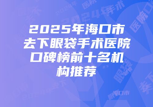 2025年海口市去下眼袋手术医院口碑榜前十名机构推荐