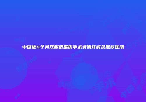 中国近6个月双眼皮整形手术费用详解及推荐医院