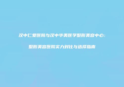 汉中仁爱医院与汉中华美医学整形美容中心：整形美容医院实力对比与选择指南