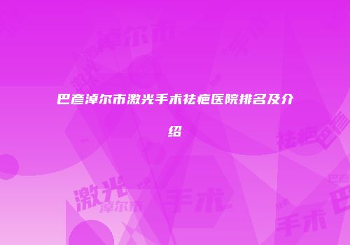 巴彦淖尔市激光手术祛疤医院排名及介绍