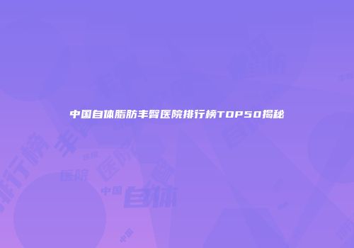 中国自体脂肪丰臀医院排行榜TOP50揭秘