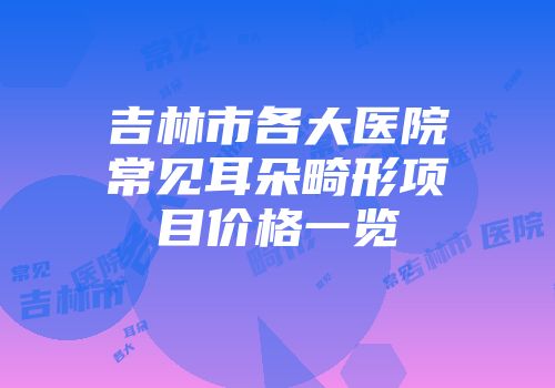 吉林市各大医院常见耳朵畸形项目价格一览