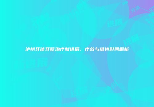 泸州牙体牙髓治疗新进展：疗效与维持时间解析
