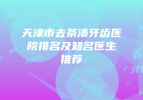天津市去茶渍牙齿医院排名及知名医生推荐