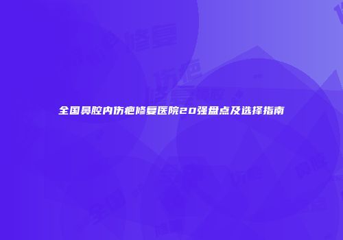 全国鼻腔内伤疤修复医院20强盘点及选择指南