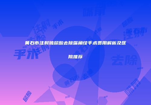 黄石市注射玻尿酸去除嘴角纹手术费用解析及医院推荐