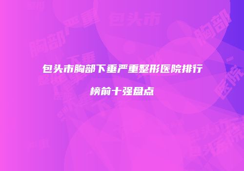 包头市胸部下垂严重整形医院排行榜前十强盘点