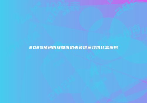 2025扬州市线雕价格表及推荐性价比高医院