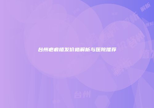 台州疤痕植发价格解析与医院推荐