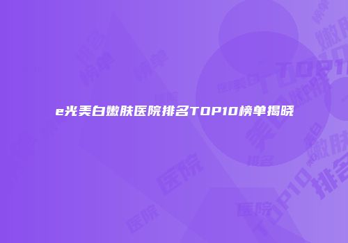 e光美白嫩肤医院排名TOP10榜单揭晓