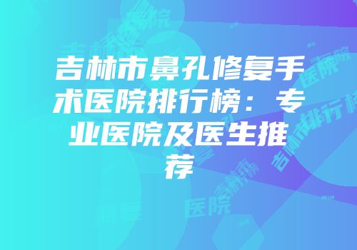 吉林市鼻孔修复手术医院排行榜：专业医院及医生推荐