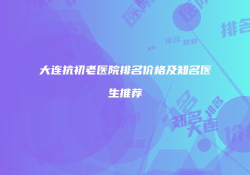 大连抗初老医院排名价格及知名医生推荐