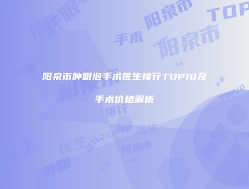 阳泉市肿眼泡手术医生排行TOP10及手术价格解析