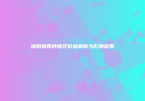 绵阳植骨种植牙价格解析与影响因素