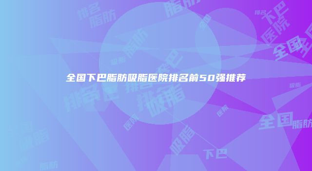 全国下巴脂肪吸脂医院排名前50强推荐
