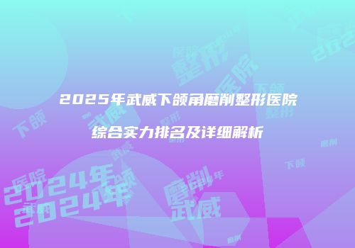 2025年武威下颌角磨削整形医院综合实力排名及详细解析