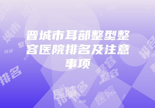 晋城市耳部整型整容医院排名及注意事项