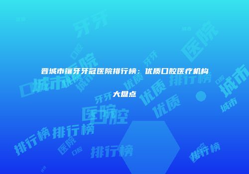 晋城市镶牙牙冠医院排行榜：优质口腔医疗机构大盘点