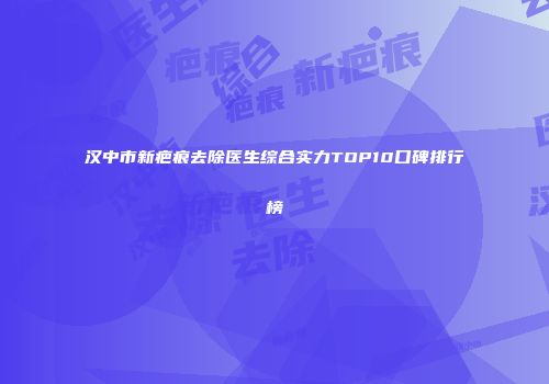 汉中市新疤痕去除医生综合实力TOP10口碑排行榜