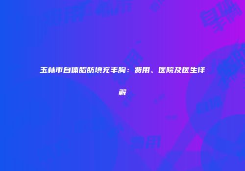 玉林市自体脂肪填充丰胸：费用、医院及医生详解