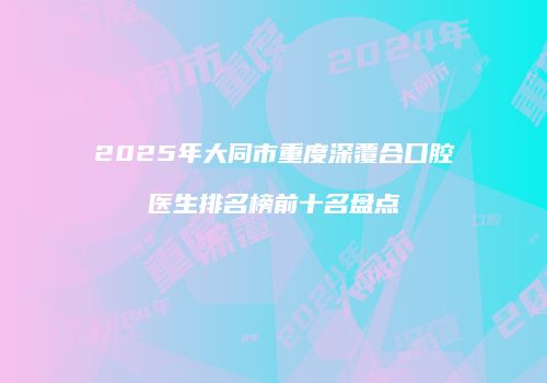 2025年大同市重度深覆合口腔医生排名榜前十名盘点